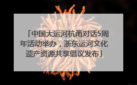 中国大运河杭甬对话5周年活动举办，浙东运河文化遗产资源共享倡议发布