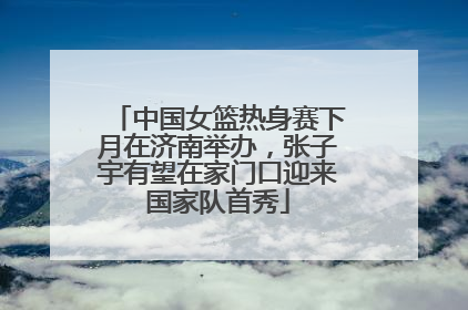 中国女篮热身赛下月在济南举办，张子宇有望在家门口迎来国家队首秀