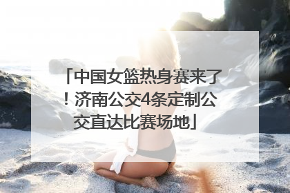 中国女篮热身赛来了！济南公交4条定制公交直达比赛场地