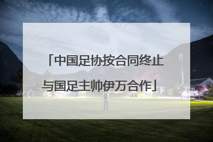 中国足协按合同终止与国足主帅伊万合作