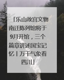 乐山故宫文物南迁陈列馆将于9月开馆，三个篇章讲述国宝记忆丨万千气象看四川