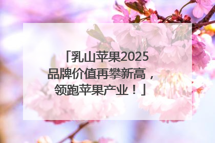 乳山苹果2025品牌价值再攀新高，领跑苹果产业！