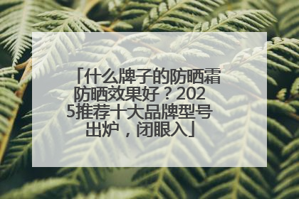 什么牌子的防晒霜防晒效果好？2025推荐十大品牌型号出炉，闭眼入