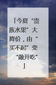 今夏“贵族水果”大降价，由“买不起”变“敞开吃”