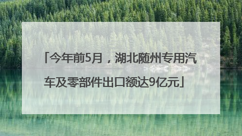 今年前5月，湖北随州专用汽车及零部件出口额达9亿元