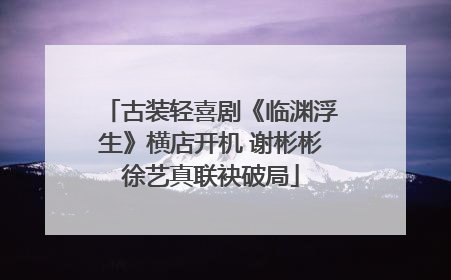 古装轻喜剧《临渊浮生》横店开机 谢彬彬徐艺真联袂破局