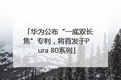 华为公布“一底双长焦”专利，将首发于Pura 80系列