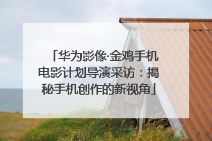 华为影像·金鸡手机电影计划导演采访：揭秘手机创作的新视角