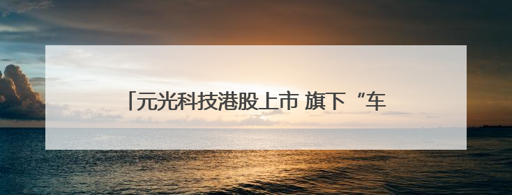 元光科技港股上市 旗下“车来了”App用户超2.9亿，光谷上市公司增至69家