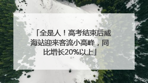 全是人！高考结束后威海站迎来客流小高峰，同比增长20%以上