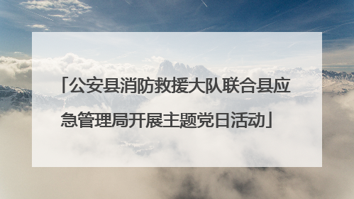 公安县消防救援大队联合县应急管理局开展主题党日活动