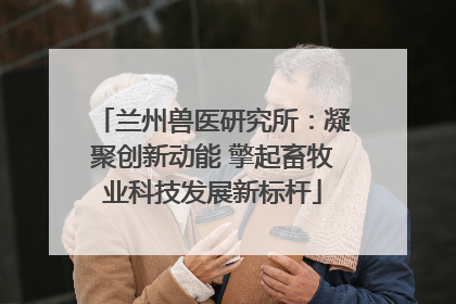 兰州兽医研究所：凝聚创新动能 擎起畜牧业科技发展新标杆