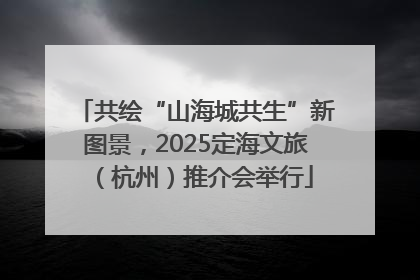 共绘“山海城共生”新图景，2025定海文旅（杭州）推介会举行