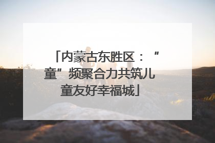 内蒙古东胜区：“童”频聚合力共筑儿童友好幸福城
