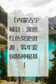内蒙古宁城县：深挖红色党史资源，筑牢爱国精神根基