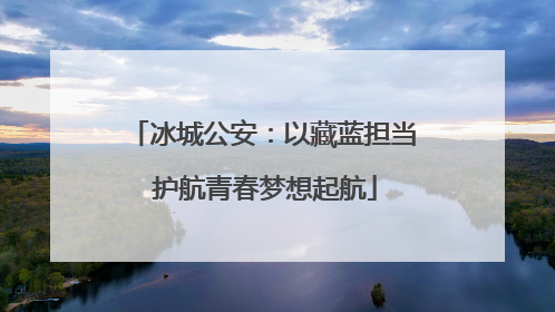 冰城公安：以藏蓝担当 护航青春梦想起航