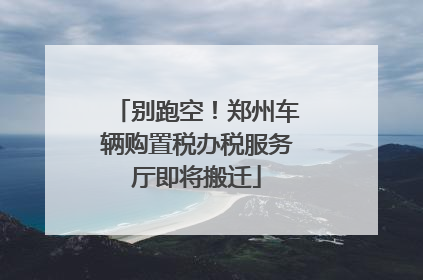 别跑空！郑州车辆购置税办税服务厅即将搬迁