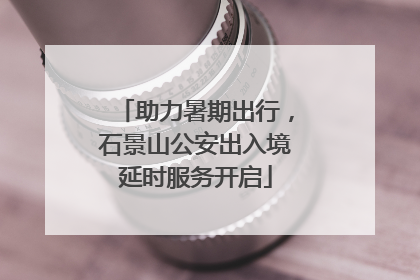 助力暑期出行，石景山公安出入境延时服务开启
