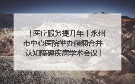 医疗服务提升年丨永州市中心医院举办癫痫合并认知障碍疾病学术会议