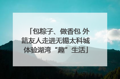 包粽子、做香包 外籍友人走进无锡太科城体验湖湾“趣”生活