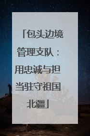 包头边境管理支队：用忠诚与担当驻守祖国北疆