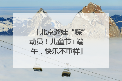 北京遛娃“粽”动员！儿童节+端午，快乐不重样
