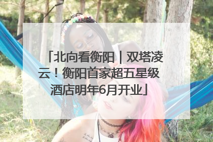 北向看衡阳｜双塔凌云！衡阳首家超五星级酒店明年6月开业