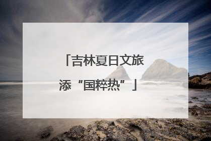 吉林夏日文旅添“国粹热”