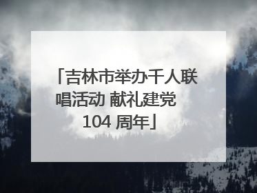 吉林市举办千人联唱活动 献礼建党 104 周年