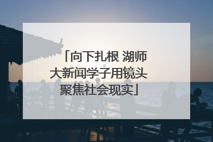 向下扎根 湖师大新闻学子用镜头聚焦社会现实