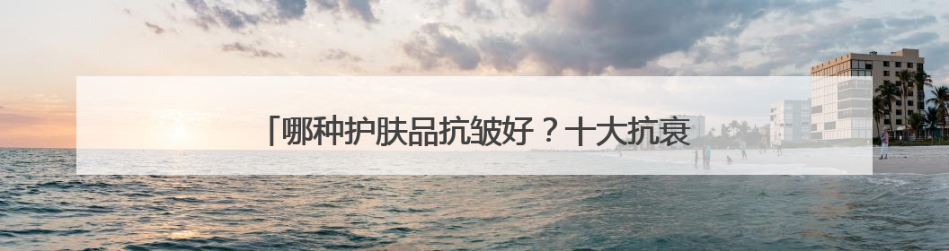 哪种护肤品抗皱好？十大抗衰老品牌揭晓，都是口碑爆款