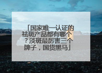 国家唯一认证的祛斑产品都有哪个？淡斑最厉害三个牌子，国货黑马