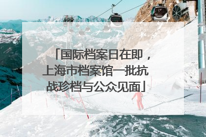 国际档案日在即，上海市档案馆一批抗战珍档与公众见面