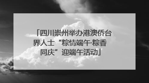 四川崇州举办港澳侨台界人士“粽情端午·粽香同庆”迎端午活动