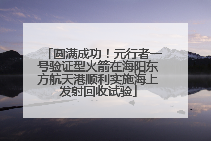 圆满成功！元行者一号验证型火箭在海阳东方航天港顺利实施海上发射回收试验