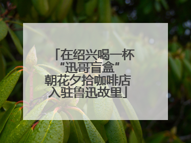 在绍兴喝一杯“迅哥盲盒” 朝花夕拾咖啡店入驻鲁迅故里