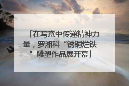 在写意中传递精神力量，罗湘科“锈铜烂铁”雕塑作品展开幕