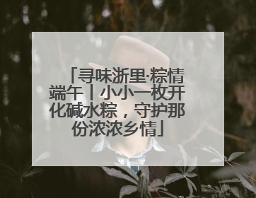 寻味浙里·粽情端午丨小小一枚开化碱水粽，守护那份浓浓乡情