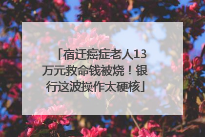 宿迁癌症老人13万元救命钱被烧！银行这波操作太硬核