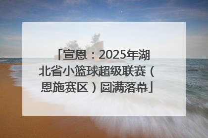 宣恩：2025年湖北省小篮球超级联赛（恩施赛区）圆满落幕