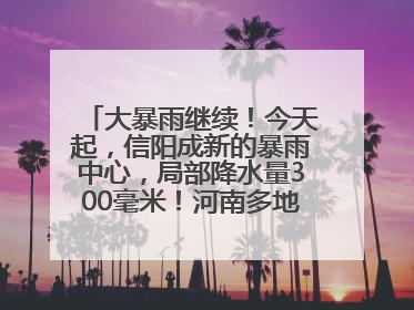 大暴雨继续！今天起，信阳成新的暴雨中心，局部降水量300毫米！河南多地仍将雨雨雨