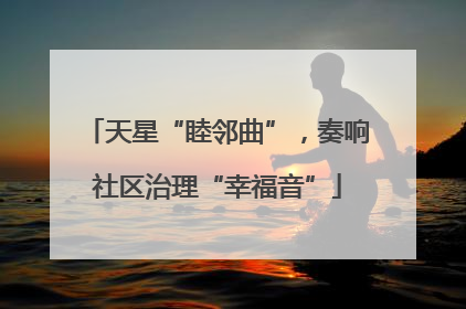 天星“睦邻曲”，奏响社区治理“幸福音”