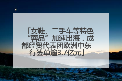 女鞋、二手车等特色“蓉品”加速出海，成都经贸代表团欧洲中东行签单逾3.7亿元