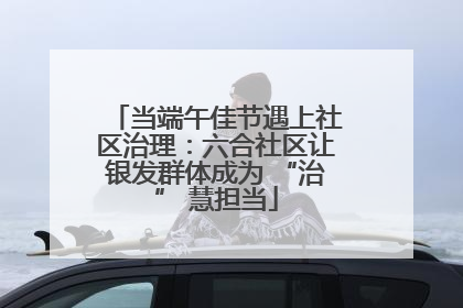 当端午佳节遇上社区治理：六合社区让银发群体成为 “治” 慧担当