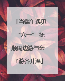 当端午遇见“六一” 抚顺周边游与亲子游齐升温