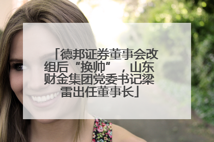 德邦证券董事会改组后“换帅”，山东财金集团党委书记梁雷出任董事长