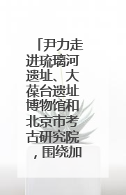 尹力走进琉璃河遗址、大葆台遗址博物馆和北京市考古研究院，围绕加强历史文化名城保护调研