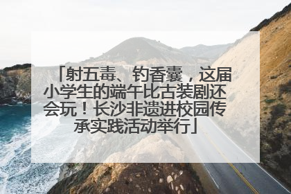射五毒、钓香囊，这届小学生的端午比古装剧还会玩！长沙非遗进校园传承实践活动举行