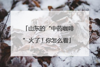 山东的“中药咖啡”火了！你怎么看