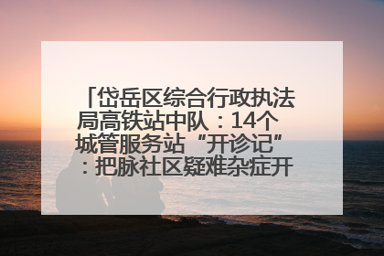 岱岳区综合行政执法局高铁站中队：14个城管服务站“开诊记”：把脉社区疑难杂症开出治理良方